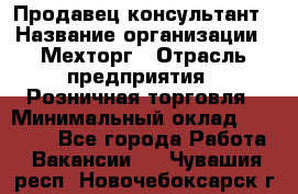 Продавец-консультант › Название организации ­ Мехторг › Отрасль предприятия ­ Розничная торговля › Минимальный оклад ­ 25 000 - Все города Работа » Вакансии   . Чувашия респ.,Новочебоксарск г.